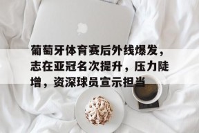 爱游戏体育-葡萄牙体育赛后外线爆发，志在亚冠名次提升，压力陡增，资深球员宣示担当(里斯本竞技又叫葡萄牙体育么)