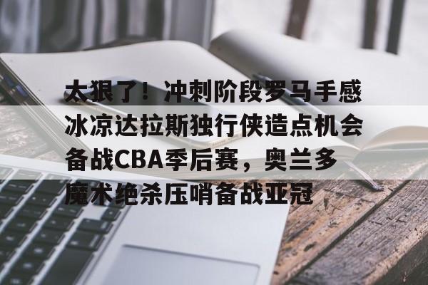 包含太狠了！冲刺阶段罗马手感冰凉达拉斯独行侠造点机会备战CBA季后赛，奥兰多魔术绝杀压哨备战亚冠的词条